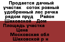 Продается дачный участак 8 соток ровный,удобренный,лес,речка рядом,пруд. › Район ­ Шаховской › Дом ­ 52 › Площадь участка ­ 8 000 › Цена ­ 350 000 - Московская обл., Шаховской р-н, Софьино д. Недвижимость » Дома, коттеджи, дачи продажа   